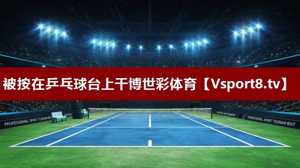 被按在乒乓球台上干博世彩体育