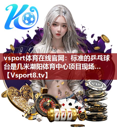 vsport体育在线官网：标准的乒乓球台是几米潮阳体育中心项目现场…